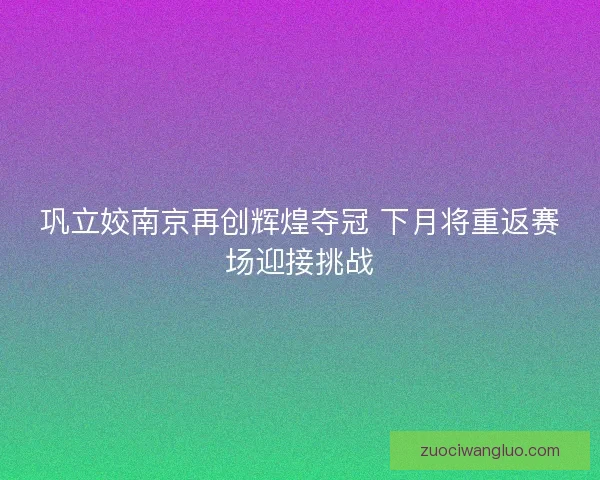 巩立姣南京再创辉煌夺冠 下月将重返赛场迎接挑战